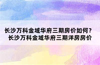 长沙万科金域华府三期房价如何？ 长沙万科金域华府三期洋房房价